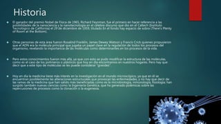 Historia
 El ganador del premio Nobel de Física de 1965, Richard Feynman, fue el primero en hacer referencia a las
posibilidades de la nanociencia y la nanotecnología en el célebre discurso que dio en el Caltech (Instituto
Tecnológico de California) el 29 de diciembre de 1959, titulado En el fondo hay espacio de sobra (There's Plenty
of Room at the Bottom).
 Otras personas de esta área fueron Rosalind Franklin, James Dewey Watson y Francis Crick quienes propusieron
que el ADN era la molécula principal que jugaba un papel clave en la regulación de todos los procesos del
organismo, revelando la importancia de las moléculas como determinantes en los procesos de la vida.
 Pero estos conocimientos fueron más allá, ya que con esto se pudo modificar la estructura de las moléculas,
como es el caso de los polímeros o plásticos que hoy en día encontramos en nuestros hogares. Pero hay que
decir que a este tipo de moléculas se les puede considerar “grandes”.
 Hoy en día la medicina tiene más interés en la investigación en el mundo microscópico, ya que en él se
encuentran posiblemente las alteraciones estructurales que provocan las enfermedades, y no hay que decir de
las ramas de la medicina que han salido más beneficiadas como es la microbiología, inmunología, fisiología; han
surgido también nuevas ciencias como la Ingeniería Genética, que ha generado polémicas sobre las
repercusiones de procesos como la clonación o la eugenesia.
 