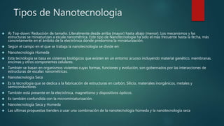 Tipos de Nanotecnologia
 A) Top-down: Reducción de tamaño. Literalmente desde arriba (mayor) hasta abajo (menor). Los mecanismos y las
estructuras se miniaturizan a escala nanométrica. Este tipo de Nanotecnología ha sido el más frecuente hasta la fecha, más
concretamente en el ámbito de la electrónica donde predomina la miniaturización.
 Según el campo en el que se trabaja la nanotecnología se divide en:
 Nanotecnología Húmeda
 Esta tecnología se basa en sistemas biológicos que existen en un entorno acuoso incluyendo material genético, membranas,
encimas y otros componentes celulares.
 También se basan en organismos vivientes cuyas formas, funciones y evolución, son gobernados por las interacciones de
estructuras de escalas nanométricas.
 Nanotecnología Seca
 Es la tecnología que se dedica a la fabricación de estructuras en carbón, Silicio, materiales inorgánicos, metales y
semiconductores.
 También está presente en la electrónica, magnetismo y dispositivos ópticos.
 Es también confundida con la microminiaturización.
 Nanotecnología Seca y Humeda
 Las ultimas propuestas tienden a usar una combinación de la nanotecnología húmeda y la nanotecnología seca
 