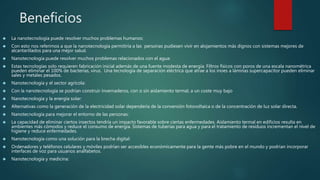 Beneficios
 La nanotecnología puede resolver muchos problemas humanos:
 Con esto nos referimos a que la nanotecnología permitiría a las personas pudiesen vivir en alojamientos más dignos con sistemas mejores de
alcantarillados para una mejor salud.
 Nanotecnología puede resolver muchos problemas relacionados con el agua:
 Estas tecnologías solo requieren fabricación inicial además de una fuente modesta de energía. Filtros físicos con poros de una escala nanométrica
pueden eliminar el 100% de bacterías, virus. Una tecnología de separación eléctrica que atrae a los inoes a láminas supercapacitor pueden eliminar
sales y metales pesados.
 Nanotecnología y el sector agrícola:
 Con la nanotecnología se podrían construir invernaderos, con o sin aislamiento termal, a un coste muy bajo
 Nanotecnología y la energía solar:
 Alternativas como la generación de la electricidad solar dependería de la conversión fotovoltaica o de la concentración de luz solar directa.
 Nanotecnología para mejorar el entorno de las personas:
 La capacidad de eliminar ciertos insectos tendría un impacto favorable sobre ciertas enfermedades. Aislamiento termal en edificios resulta en
ambientes más cómodos y reduce el consumo de energía. Sistemas de tuberías para agua y para el tratamiento de residuos incrementan el nivel de
higiene y reduce enfermedades.
 Nanotecnología como una solución para la brecha digital:
 Ordenadores y teléfonos celulares y móviles podrían ser accesibles económicamente para la gente más pobre en el mundo y podrían incorporar
interfaces de voz para usuarios analfabetos.
 Nanotecnología y medicina:
 