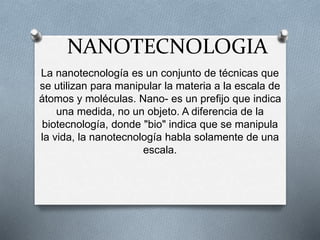 NANOTECNOLOGIA 
La nanotecnología es un conjunto de técnicas que 
se utilizan para manipular la materia a la escala de 
átomos y moléculas. Nano- es un prefijo que indica 
una medida, no un objeto. A diferencia de la 
biotecnología, donde "bio" indica que se manipula 
la vida, la nanotecnología habla solamente de una 
escala. 
 