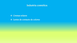 Industria cosmética
 Cremas solares
 Lentes de contacto de colores
 