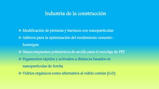 Industria de la construcción
 Modificación de pinturas y barnices con nanopartículas
 Aditivos para la optimización del rendimiento cemento-
hormigón
 Nanocompuestos poliméricos de arcilla para el reciclaje de PET
 Pegamentos rápidos y activados a distancia basados en
nanopartículas de ferrita
 Vidrios orgánicos como alternativa al vidrio común (I+D)
 
