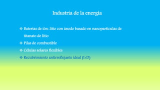 Industria de la energía
 Baterías de ión-litio con ánodo basado en nanopartículas de
titanato de litio
 Pilas de combustible
 Células solares flexibles
 Recubrimiento antirreflejante ideal (I+D)
 