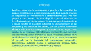 Conclusión
Resulta evidente que la nanotecnología permite a la comunidad los
avances tecnológicos y la disminución notoria de su peso, la creación
de dispositivos de comunicación o entretenimiento cada vez más
pequeños, como lo son: USB, microchips, iPod. portátil miniatura, su
tecnología cada vez está en proceso de avanzar, permitiendo mejoras
y mayor rapidez en el ámbito industrial, su implementación en las
empresas, y en particular las PYMES, que no pueden mantenerse
ajenas a este mercado emergente, y aunque en su mayor parte
muchos de los resultados obtenidos hasta el momento en el campo de
la nanotecnología están muy lejos de poder ser comercializados en su
estado de madurez actual, ya son muchos los productos existentes en
el mercado en la industria del empaquetado, automoción,
biotecnología, industria médica y farmacéutica, espacial, textil,
cosmética, industria del ocio, construcción y energía.
 