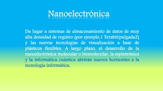 Da lugar a sistemas de almacenamiento de datos de muy
alta densidad de registro (por ejemplo,1 Terabit/pulgada2)
y las nuevas tecnologías de visualización a base de
plásticos flexibles. A largo plazo, el desarrollo de la
nanoelectrónica molecular o biomolecular, la espintrónica
y la informática cuántica abrirán nuevos horizontes a la
tecnología informática.
 