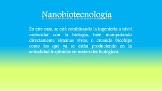 En este caso, se está combinando la ingeniería a nivel
molecular con la biología, bien manipulando
directamente sistemas vivos, o creando biochips
como los que ya se están produciendo en la
actualidad inspirados en materiales biológicos.
 