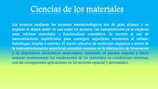 Los avances mediante los recursos nanotecnológicos son de gran alcance y su
impacto se dejará sentir en casi todos los sectores. Las nanopartículas ya se emplean
para reforzar materiales o funcionalizar cosméticos. Se recurre al uso de
nanoestructuras superficiales para conseguir superficies resistentes al rallado,
hidrófugas, limpias o estériles. El injerto selectivo de moléculas orgánicas a través de
la nanoestructuración superficial permitirá avanzar en la fabricación de biosensores
y de dispositivos electrónicos moleculares. Asimismo, se pueden mejorar y hacer
avanzar enormemente los rendimientos de los materiales en condiciones extremas,
con las consiguientes aplicaciones en los sectores espacial y aeronáutico.
 