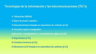 Tecnologías de la información y las telecomunicaciones (TIC’s)
 Memorias MRAM
Láser de punto cuántico
Nanoelectrónica basada en nanotubos de carbono (I+D)
Circuitos ópticos integrados
Aplicación a moduladores y conmutadores ópticos (I+D)
Superlentes (I+D)
Cristales fotónicos (I+D)
Monitores LCD basados en nanotubos de carbono (I+D)
 