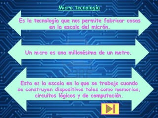 Micro tecnología
Es la tecnología que nos permite fabricar cosas
en la escala del micrón.
Un micro es una millonésima de un metro.
Esta es la escala en la que se trabaja cuando
se construyen dispositivos tales como memorias,
circuitos lógicos y de computación.
 