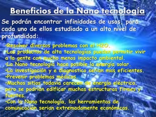 Beneficios de la Nano tecnología
Se podrán encontrar infinidades de usos, para
cada uno de ellos estudiado a un alto nivel de
profundidad:
•Resolver diversos problemas con el H2O.
•Los productos de alta tecnologías pueden permitir vivir
a la gente con mucho menos impacto ambiental.
•La Nano tecnología hace posible la energía solar.
•La investigación y e diagnostico serian mas eficientes.
•Prevenir problemas médicos.
•Muchos sitios todavía carecen de energía eléctrica,
pero se podrían edificar muchas estructuras firmes y
fuertes.
•Con la Nano tecnología, las herramientas de
comunicación serian extremadamente económicas.
 