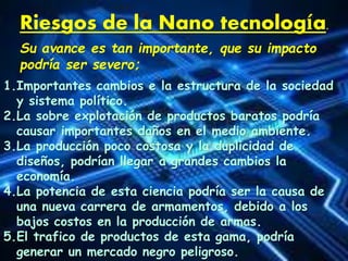 Riesgos de la Nano tecnología.
Su avance es tan importante, que su impacto
podría ser severo;
1.Importantes cambios e la estructura de la sociedad
y sistema político.
2.La sobre explotación de productos baratos podría
causar importantes daños en el medio ambiente.
3.La producción poco costosa y la duplicidad de
diseños, podrían llegar a grandes cambios la
economía.
4.La potencia de esta ciencia podría ser la causa de
una nueva carrera de armamentos, debido a los
bajos costos en la producción de armas.
5.El trafico de productos de esta gama, podría
generar un mercado negro peligroso.
 