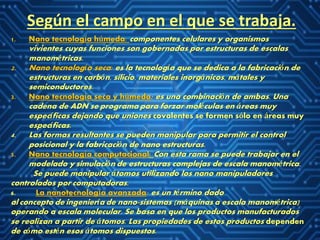 Según el campo en el que se trabaja.
1. Nano tecnología húmeda: componentes celulares y organismos
vivientes cuyas funciones son gobernadas por estructuras de escalas
manométricas.
2. Nano tecnología seca: es la tecnología que se dedica a la fabricación de
estructuras en carbón, silicio, materiales inorgánicos, mátales y
semiconductores.
3. Nano tecnología seca y húmeda: es una combinación de ambas. Una
cadena de ADN se programa para forzar moléculas en áreas muy
específicas dejando que uniones covalentes se formen sólo en áreas muy
específicas.
4. Las formas resultantes se pueden manipular para permitir el control
posicional y la fabricación de nano estructuras.
5. Nano tecnología computacional: Con esta rama se puede trabajar en el
modelado y simulación de estructuras complejas de escala manométrica.
Se puede manipular átomos utilizando los nano manipuladores
controlados por computadoras.
6. La nanotecnología avanzada: es un término dado
al concepto de ingeniería de nano-sistemas (máquinas a escala manométrica)
operando a escala molecular. Se basa en que los productos manufacturados
se realizan a partir de átomos. Las propiedades de estos productos dependen
de cómo estén esos átomos dispuestos.
 