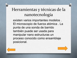 Herramientas y técnicas de la
nanotecnología
existen varios importantes modelos .
El microscopio de fuerza atómica . La
punta de una sonda de barrido
también puede ser usada para
manipular nano estructuras un
proceso conocido como ensamblaje
posicional.
 