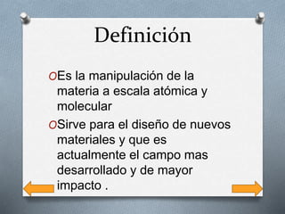 Definición
OEs la manipulación de la
materia a escala atómica y
molecular
OSirve para el diseño de nuevos
materiales y que es
actualmente el campo mas
desarrollado y de mayor
impacto .
 