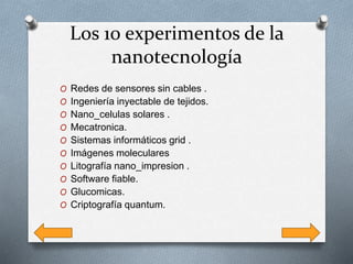 Los 10 experimentos de la
nanotecnología
O Redes de sensores sin cables .
O Ingeniería inyectable de tejidos.
O Nano_celulas solares .
O Mecatronica.
O Sistemas informáticos grid .
O Imágenes moleculares
O Litografía nano_impresion .
O Software fiable.
O Glucomicas.
O Criptografía quantum.
 