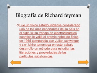 Biografía de Richard feyman
O Fue un físico estadounidense considerado
uno de los mas importantes de su país en
el siglo xx su trabajo en electrodinámica
cuántica le valió el premio nobel de física
en 1965 compartido con Julián schwinger
y sin- ichiro tomonaga en este trabajo
desarrollo un método para estudiar las
literaciones y propiedades de las
partículas subatómicas.
 