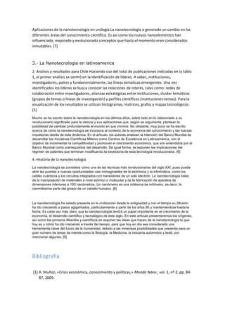 Aplicaciones de la nanotecnología en urología La nanotecnología a generado un cambio en las
diferentes áreas del conocimiento científico. Es así como los nuevos nanoelementos han
influenciado, mejorado y evolucionado conceptos que hasta el momento eran considerados
inmutables. [7]
3.- La Nanotecnologia en latinoamerica
2. Análisis y resultados para Chile Haciendo uso del total de publicaciones indicadas en la tabla
1, el primer análisis se centró en la identificación de líderes. A saber, instituciones,
investigadores, países y fundamentalmente, las líneas temáticas emergentes. Una vez
identificados los líderes se busca conocer las relaciones de interés, tales como: redes de
colaboración entre investigadores, alianzas estratégicas entre instituciones, cluster temáticos
(grupos de temas o líneas de investigación) y perfiles científicos (instituciones-temas). Para la
visualización de los resultados se utilizan histogramas, matrices, grafos y mapas tecnológicos.
[5]
Mucho se ha escrito sobre la nanotecnología en los últimos años, sobre todo en lo relacionado a su
revolucionario significado para la ciencia y sus aplicaciones que, según se argumenta, plantean la
posibilidad de cambiar profundamente el mundo en que vivimos. No obstante, muy poco se ha escrito
acerca de cómo la nanotecnología se incorpora al contexto de la economía del conocimiento y las fuerzas
impulsoras detrás de esta dinámica. En el artículo, los autores analizan la intención del Banco Mundial de
desarrollar las Iniciativas Científicas Milenio como Centros de Excelencia en Latinoamérica, con el
objetivo de incrementar la competitividad y promover el crecimiento económico, que son entendidos por el
Banco Mundial como prerrequisitos del desarrollo. De igual forma, se exponen las implicaciones del
régimen de patentes que terminan modificando la trayectoria de esta tecnología revolucionaria. [6]
4.-Historia de la nanotecnología
La nanotecnología se considera como una de las técnicas más revolucionarias del siglo XXI, pues puede
abrir las puertas a nuevas oportunidades casi inimaginables de la elctrónica y la informática, como los
cables cuánticos y los circuitos integrados con transistores de un solo electrón. La nanotecnología tratat
de la manipulación de materiales a nivel atómico o molecular y de la fabricación de aparatos de
dimensiones inferiores a 100 nanómetros. Un nanómetro es una milésima de milímetro, es decir, la
cienmilésima parte del grosor de un cabello humano. [8]
La nanotecnología ha estado presente en la civilización desde la antigüedad y con el tiempo su difusión
ha ido creciendo a pasos agigantados, particularmente a partir de los años 80 y manteniéndose hasta la
fecha. Es cada vez más claro, que la nanotecnología tendrá un papel importante en el crecimiento de la
economía, el desarrollo científico y tecnológico de este siglo. En este artículo presentaremos los orígenes,
así como los primeros filósofos y científicos en exponer las ideas que hacen de la nanotecnología lo que
hoy es y cómo ha ido creciendo a través del tiempo, para que hoy en día sea considerada una
herramienta clave del futuro de la humanidad, debido a las inmensas posibilidades que presenta para un
gran número de áreas de interés como la Biología, la Medicina, la industria automotriz y textil, por
mencionar algunas. [9]
Bibliografía
[1] A. Muñoz, «Crisis económica, conocimiento y políticas,» Mundo Nano , vol. 1, nº 2, pp. 84-
87, 2009.
 