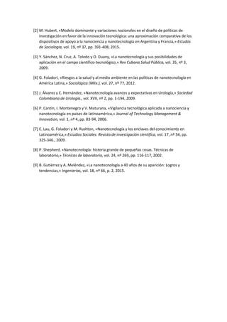 [2] M. Hubert, «Modelo dominante y variaciones nacionales en el diseño de políticas de
investigación en favor de la innovación tecnológica: una aproximación comparativa de los
dispositivos de apoyo a la nanociencia y nanotecnología en Argentina y Francia,» Estudos
de Sociologia, vol. 19, nº 37, pp. 391-408, 2015.
[3] Y. Sánchez, N. Cruz, A. Toledo y O. Duany, «La nanotecnología y sus posibilidades de
aplicación en el campo científico-tecnológico,» Rev Cubana Salud Pública, vol. 35, nº 3,
2009.
[4] G. Foladori, «Riesgos a la salud y al medio ambiente en las políticas de nanotecnología en
América Latina,» Sociológica (Méx.), vol. 27, nº 77, 2012.
[5] J. Álvarez y C. Hernández, «Nanotecnología avances y expectativas en Urología,» Sociedad
Colombiana de Urología., vol. XVII, nº 2, pp. 1-194, 2009.
[6] P. Cantín, I. Montenegro y V. Maturana, «Vigilancia tecnológica aplicada a nanociencia y
nanotecnología en países de latinoamérica,» Journal of Technology Management &
Innovation, vol. 1, nº 4, pp. 83-94, 2006.
[7] E. Lau, G. Foladori y M. Rushton, «Nanotecnología y los enclaves del conocimiento en
Latinoamérica,» Estudios Sociales: Revista de investigación científica, vol. 17, nº 34, pp.
325-346., 2009.
[8] P. Shepherd, «Nanotecnología: historia grande de pequeñas cosas. Técnicas de
laboratorio,» Técnicas de laboratorio, vol. 24, nº 269, pp. 116-117, 2002.
[9] B. Gutiérrez y A. Meléndez, «La nanotecnología a 40 años de su aparición: Logros y
tendencias,» Ingenierías, vol. 18, nº 66, p. 2, 2015.
 