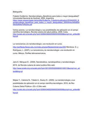 Bibliografía:
Foladori Guillermo, Nanotecnología;¿Beneficios para todos o mayor desigualdad?
Universidad Nacional de Quilmes, 2005, Argentina
https://www.researchgate.net/profile/Guillermo_Foladori/publication/253444265_N
anotecnologia_beneficios_para_todos_o_mayor_desigualdad_2005/links/540d859
50cf2df04e754b20e.pdf
Varios autores. La nanotecnología y sus posibilidades de aplicación en el campo
científico-tecnológico. Revista cubana de salud pública. 2009, Cuba.
http://scielo.sld.cu/scielo.php?pid=S086434662009000300006&script=sci_arttext&t
lng=pt
La nanociencia y la nanotecnología: una revolución en curso.
http://perfilesla.flacso.edu.mx/index.php/perfilesla/article/view/209 Mendoza, G. y
Rodríguez, L. (2007). La nanociencia y la nanotecnología: una revolución en
curso. México. Perfiles latinoamericanos.
Jairo E. Márquez D.. (2008). Nanobioética, nanobiopolítica y nanotecnología.
2016, de Revista cubana de salud publica Sitio web:
http://www.scielo.org.co/scielo.php?pid=S012055522008000100013&script=sci_art
text&tlng=pt
Majias Y., Cabrera N., Toledo A., Duany O.. (2009). La nanotecnología y sus
posibilidades de aplicación en el campo científico-tecnológico. 2016, de Rev
Cubana Salud Pública v.35 n.3 Sitio web:
http://scielo.sld.cu/scielo.php?pid=S086434662009000300006&script=sci_arttext&t
lng=pt
 