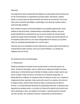 Resumen.
A lo largo de los años el desarrollo tecnológico ha evolucionado de tal manera que
ha ido incrementando su capacidad de procesar datos, información, realizar
tareas, y en gran parte de estas el tamaño que tienen se ha reducido. Por lo que
esta nueva revolución tecnológica puede llegar a ser parte de nuestras vidas y
verla será algo cotidiano.
Pero conlleva una gran controversia debido a sus posibles aplicaciones, como:
facilitar la vida del hombre, implementarla en actividades militares. Así pues,
puede beneficiarnos y perjudicarnos, por lo que la creación de normas puede
ayudarnos regular estas tecnologías. También, el impacto que pueden generar en
la sociedad puede recaer en una mayor desigualdad de la riqueza y en quienes
serán los verdaderos beneficiados en un primer plano.
Veremos que en la actualidad muchas instituciones y países están involucradas en
el desarrollo de estas mismas, como es el caso de México, y su estatus de
reflejarse ante el mundo.
De donde proviene la nanotecnología.
1.1 Introducción.
Desde la prehistoria el hombre ha ido evolucionando su forma de pensar, de
sentir, de tener la necesidad, usar su medio que lo rodea para realizar sus fines,
dando paso a herramientas que le facilitan el trabajo y estas cumplen para lo que
fueron creadas. Pasan los años y el hombre se va haciendo preguntas, va
desarrollando su intelecto, se cuestiona sobre el medio en el que vive y empieza a
imaginarse teorías, leyendas, mitos acerca de lo que él ve y piensa. Así como en
la antigua Grecia, donde fueron tantas las ideas y creencias que se dieron e
hicieron, un hombre llamado Demócrito se preguntaba acerca de la partícula mas
pequeña que pudiese existir, y con polvo en manos él lo bautizo como átomo que
deriva del griego a tome, que significa sin división, y esta idea perduro durante
casi dos mil años. Al ir pasando el tiempo, el desarrollo de herramientas e
 
