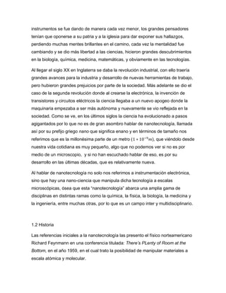 instrumentos se fue dando de manera cada vez menor, los grandes pensadores
tenían que oponerse a su patria y a la iglesia para dar exponer sus hallazgos,
perdiendo muchas mentes brillantes en el camino, cada vez la mentalidad fue
cambiando y se dio más libertad a las ciencias, hicieron grandes descubrimientos
en la biología, química, medicina, matemáticas, y obviamente en las tecnologías.
Al llegar el siglo XX en Inglaterra se daba la revolución industrial, con ello traería
grandes avances para la industria y desarrollo de nuevas herramientas de trabajo,
pero hubieron grandes prejuicios por parte de la sociedad. Más adelante se dio el
caso de la segunda revolución donde al crearse la electrónica, la invención de
transistores y circuitos eléctricos la ciencia llegaba a un nuevo apogeo donde la
maquinaria empezaba a ser más autónoma y nuevamente se vio reflejada en la
sociedad. Como se ve, en los últimos siglos la ciencia ha evolucionado a pasos
agigantados por lo que no es de gran asombro hablar de nanotecnología, llamada
así por su prefijo griego nano que significa enano y en términos de tamaño nos
referimos que es la millonésima parte de un metro (1 ∗ 10−9
𝑚), que viéndolo desde
nuestra vida cotidiana es muy pequeño, algo que no podemos ver si no es por
medio de un microscopio, y si no han escuchado hablar de eso, es por su
desarrollo en las últimas décadas, que es relativamente nueva.
Al hablar de nanotecnología no solo nos referimos a instrumentación electrónica,
sino que hay una nano-ciencia que manipula dicha tecnología a escalas
microscópicas, ósea que esta “nanotecnología” abarca una amplia gama de
disciplinas en distintas ramas como la química, la física, la biología, la medicina y
la ingeniería, entre muchas otras, por lo que es un campo inter y multidisciplinario.
1.2 Historia
Las referencias iniciales a la nanotecnología las presento el físico norteamericano
Richard Feynmann en una conferencia titulada: There’s PLenty of Room at the
Bottom, en el año 1959, en el cual trato la posibilidad de manipular materiales a
escala atómica y molecular.
 