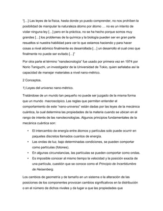 “[…] Las leyes de la física, hasta donde yo puedo comprender, no nos prohíben la
posibilidad de manipular la naturaleza átomo por átomo … no es un intento de
violar ninguna ley […] pero en la práctica, no se ha hecho porque somos muy
grandes […] los problemas de la química y la biología pueden ser en gran parte
resueltos si nuestra habilidad para ver lo que estamos haciendo y para hacer
cosas a nivel atómico finalmente es desarrollada […] un desarrollo el cual creo que
finalmente no puede ser evitado […]”
Por otra parte el término “nanotecnología” fue usado por primera vez en 1974 por
Norio Taniguchi, un investigador de la Universidad de Tokio, quien señalaba así la
capacidad de manejar materiales a nivel nano-métrico.
2 Conceptos.
1) Leyes del universo nano-métrico.
Tratándose de un mundo tan pequeño no puede ser juzgado de la misma forma
que un mundo macroscópico. Las reglas que permiten entender el
comportamiento de este “nano-universo” están dadas por las leyes de la mecánica
cuántica, la cual determina las propiedades de la materia cuando se ubican en el
rango de interés de las nanotecnologías. Algunos principios fundamentales de la
mecánica cuántica son:
• El intercambio de energía entre átomos y partículas solo puede ocurrir en
paquetes discretos llamados cuantos de energía.
• Las ondas de luz, bajo determinadas condiciones, se pueden comportar
como partículas (fotones).
• En algunas circunstancias, las partículas se pueden comportar como ondas.
• Es imposible conocer al mismo tiempo la velocidad y la posición exacta de
una partícula, cuestión que se conoce como el Principio de Incertidumbre
de Heisenberg.
Los cambios de geometría y de tamaño en un sistema o la alteración de las
posiciones de los componentes provocan cambios significativos en la distribución
o en el número de dichos niveles y da lugar a que las propiedades que
 