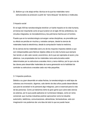 2) Bottom-up o de abajo-arriba: técnica en la que los materiales nano-
estructurados se producen a partir de “nano-bloques” de átomos o moléculas.
3 Impacto social
En el siglo XXI las nanotecnologías tendrían un fuerte impacto en la vida humana,
al menos tan importante como el que tuvieron en el siglo XX los antibióticos, los
circuitos integrados, la microelectrónica y los polímeros hechos por el hombre.
Puesto que en la nanotecnología convergen varias disciplinas, es previsible que
su efecto se perciba en muchos y variados campos, desde la ciencia de
materiales hasta la electrónica, desde la computación hasta la medicina.
En la ciencia de los materiales será uno de los mayores impactos debido a que
son indispensables para fabricar objetos útiles en la vida humana que siempre
han tenido un alto valor social y económico, de lo que son ejemplos el acero y los
plásticos. Las propiedades de los materiales nano-estructurados están
determinadas por su estructura a escalas micro y nano-métrica, por lo que una de
las claves para desarrollar materiales de nueva generación es la habilidad de
controlar su estructura a escalas cada vez más pequeñas.
3.1 Impactos positivos.
Debido a su gran desarrollo en estas fechas, la nanotecnología no está lejos de
volverse una innovación, digamos, solo dentro de diez años puede desarrollarse
que para la sociedad no le parecerá algo milagroso, pero si esencial para la vida
de las personas. Como ya habíamos dicho la gran gama que cubre este ciencia
es extensa, por lo que puede aplicarse en numerosos trabajos, como en rama
comercial, que muchas industrias podrían aprovechar como la industria
automotriz, telefónica, comunicaciones, alimenticias, farmacéuticas, solo con
imaginación nos podemos dar una idea de todo lo que se puede hacer.
 
