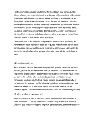 También la medicina puede resultar muy favorecida con esta ciencia. En los
últimos años se han desarrollado instrumentos que miden nuestra presión arterial,
temperatura, calorías que quemamos, todo a través de una aplicación de un
Smartphone, no es de extrañarse que dentro de unos años estas no solo nos
puedan proporcionar los mismos beneficios sino también que actúen en favor de
nuestra salud, que los médicos puedan percatarse de cómo es nuestra salud,
brindarnos una mejor administración de medicamentos, curar enfermedades
crónicas. Si el hombre ya pudo llegar al genoma humano, nada le impide llegar
más lejos y tratar problemas de salud genéticas.
En la electrónica el desarrollo de computadoras cada vez más potentes y de
menor tamaño es un hecho que cada día se puede ir observando, porque estas
tecnologías se han convertido en una herramienta del humano. La creación de
nano chips es solo el principio, porque quien sabe hasta dónde puede llegar a
parar.
3.2 impactos negativos.
Hasta donde se ha visto, la nanotecnología traerá grandes beneficios a la vida
humana, pero se necesita revisar los efectos negativos que puedan haber; las
propiedades especiales que poseen los dispositivos nano-métricos y que son las
que se intenta explotar (alta reactividad superficial, habilidad de cruzar
membranas celulares, etc.) Tal vez traigan consigo riesgos para la salud y el
medio ambiente. Algunos científicos han expresado su preocupación acerca de
los efectos a largo plazo asociados con las aplicaciones médicas de las
nanotecnologías y de si los materiales nano-estructurados serían biodegradables.
3.3 ¿Por qué bueno y porque malo?
Hasta donde hemos visto la nano-tecnología puede llegar a convertirse en la
mejor herramienta creada por el hombre, dándolo un gran número de usos y
funciones que esta puede llegar a empeñar, por el contrario, esta también puede
 