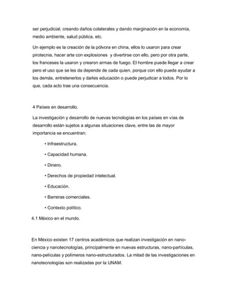 ser perjudicial, creando daños colaterales y dando marginación en la economía,
medio ambiente, salud pública, etc.
Un ejemplo es la creación de la pólvora en china, ellos lo usaron para crear
pirotecnia, hacer arte con explosiones y divertirse con ello, pero por otra parte,
los franceses la usaron y crearon armas de fuego. El hombre puede llegar a crear
pero el uso que se les da depende de cada quien, porque con ello puede ayudar a
los demás, entretenerlos y darles educación o puede perjudicar a todos. Por lo
que, cada acto trae una consecuencia.
4 Países en desarrollo.
La investigación y desarrollo de nuevas tecnologías en los países en vías de
desarrollo están sujetos a algunas situaciones clave, entre las de mayor
importancia se encuentran:
• Infraestructura.
• Capacidad humana.
• Dinero.
• Derechos de propiedad intelectual.
• Educación.
• Barreras comerciales.
• Contexto político.
4.1 México en el mundo.
En México existen 17 centros académicos que realizan investigación en nano-
ciencia y nanotecnologías, principalmente en nuevas estructuras, nano-partículas,
nano-películas y polímeros nano-estructurados. La mitad de las investigaciones en
nanotecnologías son realizadas por la UNAM.
 