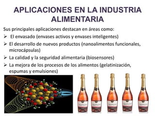 APLICACIONES EN LA INDUSTRIA
ALIMENTARIA
Sus principales aplicaciones destacan en áreas como:
 El envasado (envases activos y envases inteligentes)
 El desarrollo de nuevos productos (nanoalimentos funcionales,
microcápsulas)
 La calidad y la seguridad alimentaria (biosensores)
 La mejora de los procesos de los alimentos (gelatinización,
espumas y emulsiones)
 