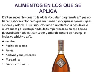 ALIMENTOS EN LOS QUE SE
APLICA
Kraft se encuentra desarrollando las bebidas "programables" que no
tienen sabor ni color pero que contienen nanocápsulas con múltiples
sabores y colores. El usuario solo tiene que calentar la bebida en el
microondas por cierto periodo de tiempo y basado en ese tiempo
podrá obtener bebidas con sabor y color de fresa o de naranja, o
inclusive whisky o café.
Alimentos:
 Aceite de canola
 Panes
 Aditivos y suplementos
 Margarinas
 Zumos envasados
 