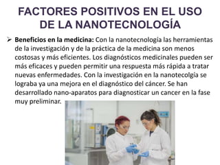 FACTORES POSITIVOS EN EL USO
DE LA NANOTECNOLOGÍA
 Beneficios en la medicina: Con la nanotecnología las herramientas
de la investigación y de la práctica de la medicina son menos
costosas y más eficientes. Los diagnósticos medicinales pueden ser
más eficaces y pueden permitir una respuesta más rápida a tratar
nuevas enfermedades. Con la investigación en la nanotecolgía se
lograba ya una mejora en el diagnóstico del cáncer. Se han
desarrollado nano-aparatos para diagnosticar un cancer en la fase
muy preliminar.
 