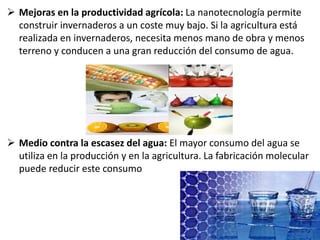  Mejoras en la productividad agrícola: La nanotecnología permite
construir invernaderos a un coste muy bajo. Si la agricultura está
realizada en invernaderos, necesita menos mano de obra y menos
terreno y conducen a una gran reducción del consumo de agua.
 Medio contra la escasez del agua: El mayor consumo del agua se
utiliza en la producción y en la agricultura. La fabricación molecular
puede reducir este consumo
 