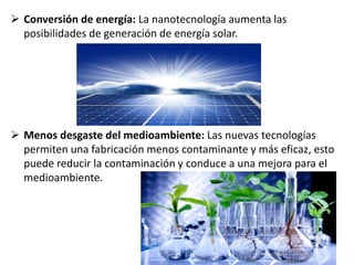  Conversión de energía: La nanotecnología aumenta las
posibilidades de generación de energía solar.
 Menos desgaste del medioambiente: Las nuevas tecnologías
permiten una fabricación menos contaminante y más eficaz, esto
puede reducir la contaminación y conduce a una mejora para el
medioambiente.
 
