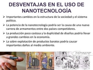 DESVENTAJAS EN EL USO DE
NANOTECNOLOGÍA
 Importantes cambios en la estructura de la sociedad y el sistema
político.
 La potencia de la nanotecnología podría ser la causa de una nueva
carrera de armamentos entre dos países competidores.
 La producción poco costosa y la duplicidad de diseños podría llevar
a grandes cambios en la economía.
 La sobre explotación de productos baratos podría causar
importantes daños al medio ambiente.
 