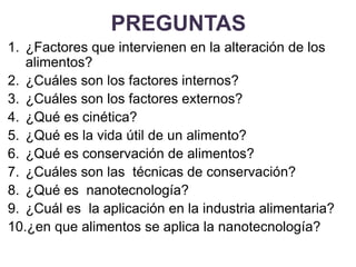 PREGUNTAS
1. ¿Factores que intervienen en la alteración de los
alimentos?
2. ¿Cuáles son los factores internos?
3. ¿Cuáles son los factores externos?
4. ¿Qué es cinética?
5. ¿Qué es la vida útil de un alimento?
6. ¿Qué es conservación de alimentos?
7. ¿Cuáles son las técnicas de conservación?
8. ¿Qué es nanotecnología?
9. ¿Cuál es la aplicación en la industria alimentaria?
10.¿en que alimentos se aplica la nanotecnología?
 