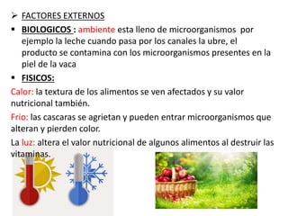  FACTORES EXTERNOS
 BIOLOGICOS : ambiente esta lleno de microorganismos por
ejemplo la leche cuando pasa por los canales la ubre, el
producto se contamina con los microorganismos presentes en la
piel de la vaca
 FISICOS:
Calor: la textura de los alimentos se ven afectados y su valor
nutricional también.
Frio: las cascaras se agrietan y pueden entrar microorganismos que
alteran y pierden color.
La luz: altera el valor nutricional de algunos alimentos al destruir las
vitaminas.
 