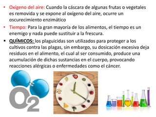 • Oxígeno del aire: Cuando la cáscara de algunas frutas o vegetales
es removida y se expone al oxígeno del aire, ocurre un
oscurecimiento enzimático
• Tiempo: Para la gran mayoría de los alimentos, el tiempo es un
enemigo y nada puede sustituir a la frescura.
 QUÍMICOS: los plaguicidas son utilizados para proteger a los
cultivos contra las plagas, sin embargo, su dosicación excesiva deja
residuos en el alimento, el cual al ser consumido, produce una
acumulación de dichas sustancias en el cuerpo, provocando
reacciones alérgicas o enfermedades como el cáncer.
 