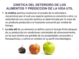 CINETICA DEL DETERIORO DE LOS
ALIMENTOS Y PREDICCION DE LA VIDA UTIL
 la cinética química involucran el estudio de la velocidad y
mecanismos por el cuál una especie química se convierte a otro. La
velocidad de una reacción química es determinada por la masa de
un producto producida o el reactante consumió por unidad de
tiempo.
 La vida útil de un alimento se define como el tiempo finito después
de su producción en condiciones controladas de almacenamiento,
en las que tendrá una pérdida de sus propiedades sensoriales y
fisicoquímicas, y sufrirá un cambio en su perfil microbiológico.
 