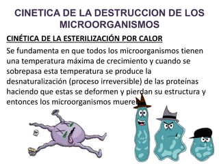 CINETICA DE LA DESTRUCCION DE LOS
MICROORGANISMOS
CINÉTICA DE LA ESTERILIZACIÓN POR CALOR
Se fundamenta en que todos los microorganismos tienen
una temperatura máxima de crecimiento y cuando se
sobrepasa esta temperatura se produce la
desnaturalización (proceso irreversible) de las proteínas
haciendo que estas se deformen y pierdan su estructura y
entonces los microorganismos mueren
 