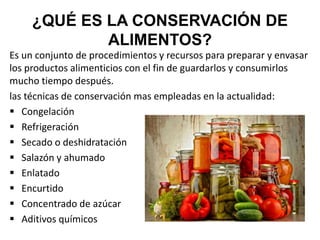 ¿QUÉ ES LA CONSERVACIÓN DE
ALIMENTOS?
Es un conjunto de procedimientos y recursos para preparar y envasar
los productos alimenticios con el fin de guardarlos y consumirlos
mucho tiempo después.
las técnicas de conservación mas empleadas en la actualidad:
 Congelación
 Refrigeración
 Secado o deshidratación
 Salazón y ahumado
 Enlatado
 Encurtido
 Concentrado de azúcar
 Aditivos químicos
 