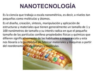 NANOTECNOLOGÍA
Es la ciencia que trabaja a escala nanométrica, es decir, a niveles tan
pequeños como moléculas y átomos.
Es el diseño, creación, síntesis, manipulación y aplicación de
estructuras y materiales que tienen generalmente un tamaño de 1 y
100 nanómetros de tamaño y su interés radica en que el pequeño
tamaño de las partículas conlleva propiedades físicas y químicas que
difieren significativamente de las habituales a mayor escala y esta
nos llevaría a la posibilidad de fabricar materiales y máquinas a partir
del reordenamiento de átomos y moléculas.
 