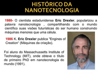 1980- O cientista estadunidense Eric Drexler, popularizou a
palavra nanotecnologia , compartilhando com o mundo
científico suas visões futurísticas do ser humano construindo
máquinas menores que uma célula.
1986 K. Eric Drexler publica "Engines of
Creation“ (Máquinas da criação).
Foi aluno do Massachussetts Institute of
Technology (MIT), onde obteve o título
de primeiro PhD em nanotecnologia do
mundo (1991).
 