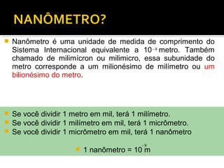  Nanômetro é uma unidade de medida de comprimento do
Sistema Internacional equivalente a 10 metro. Também
chamado de milimícron ou milimicro, essa subunidade do
metro corresponde a um milionésimo de milímetro ou um
bilionésimo do metro.
- 9
 Se você dividir 1 metro em mil, terá 1 milímetro.
 Se você dividir 1 milímetro em mil, terá 1 micrômetro.
 Se você dividir 1 micrômetro em mil, terá 1 nanômetro
 1 nanômetro = 10 m
- 9
 