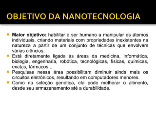  Maior objetivo: habilitar o ser humano a manipular os átomos
individuais, criando materiais com propriedades inexistentes na
natureza a partir de um conjunto de técnicas que envolvem
várias ciências.
 Está diretamente ligada às áreas da medicina, informática,
biologia, engenharia, robótica, tecnológicas, físicas, químicas,
exatas, fármacos...
 Pesquisas nessa área possibilitam diminuir ainda mais os
circuitos eletrônicos, resultando em computadores menores.
 Como na seleção genética, ela pode melhorar o alimento,
desde seu armazenamento até a durabilidade.
 