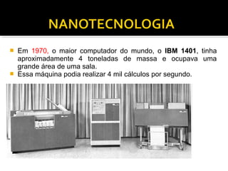  Em 1970, o maior computador do mundo, o IBM 1401, tinha
aproximadamente 4 toneladas de massa e ocupava uma
grande área de uma sala.
 Essa máquina podia realizar 4 mil cálculos por segundo.
 