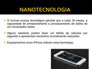  O incrível avanço tecnológico permite que a cada 18 meses, a
capacidade de armazenamento e processamento de dados de
um computador dobre.
 Alguns celulares podem fazer um bilhão de cálculos por
segundo e apresentam tamanhos incrivelmente reduzidos.
 Equipamentos como iPhone utilizam essa tecnologia.
 