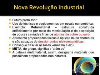  Futuro promissor;
 Uso de técnicas e equipamentos em escala nanométrica;
 Exemplo: Metamaterial – estrutura construída
artificialmente por meio da manipulação e da disposição
de poucas camadas finas de átomos de cobre ou ouro.
 Apresenta propriedades físicas e ópticas muito diferentes
e são capazes de desviar ondas eletromagnéticas.
 Consegue desviar as luzes vermelha e azul.
 META, do grego, significa : “além de”
 A palavra metamaterial, assim, designaria materiais que
possuiriam propriedades não naturais.
 