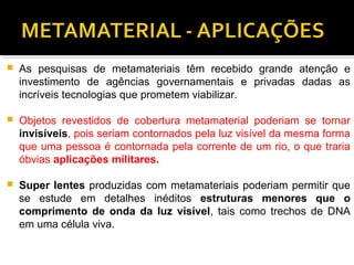  As pesquisas de metamateriais têm recebido grande atenção e
investimento de agências governamentais e privadas dadas as
incríveis tecnologias que prometem viabilizar.
 Objetos revestidos de cobertura metamaterial poderiam se tornar
invisíveis, pois seriam contornados pela luz visível da mesma forma
que uma pessoa é contornada pela corrente de um rio, o que traria
óbvias aplicações militares.
 Super lentes produzidas com metamateriais poderiam permitir que
se estude em detalhes inéditos estruturas menores que o
comprimento de onda da luz visível, tais como trechos de DNA
em uma célula viva.
 