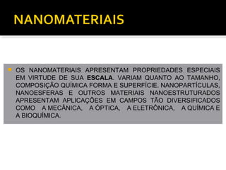  OS NANOMATERIAIS APRESENTAM PROPRIEDADES ESPECIAIS
EM VIRTUDE DE SUA ESCALA. VARIAM QUANTO AO TAMANHO,
COMPOSIÇÃO QUÍMICA FORMA E SUPERFÍCIE. NANOPARTÍCULAS,
NANOESFERAS E OUTROS MATERIAIS NANOESTRUTURADOS
APRESENTAM APLICAÇÕES EM CAMPOS TÃO DIVERSIFICADOS
COMO A MECÂNICA, A ÓPTICA, A ELETRÔNICA, A QUÍMICA E
A BIOQUÍMICA.
 